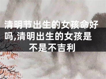 清明节出生的女孩命好吗,清明出生的女孩是不是不吉利