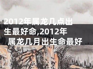 2012年属龙几点出生最好命,2012年属龙几月出生命最好