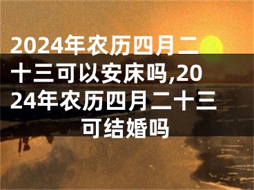 2024年农历四月二十三可以安床吗,2024年农历四月二十三可结婚吗