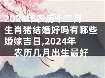 2024年农历十二月生肖猪结婚好吗有哪些婚嫁吉日,2024年农历几月出生最好