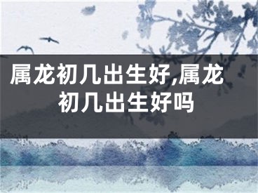 属龙初几出生好,属龙初几出生好吗
