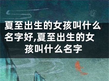 夏至出生的女孩叫什么名字好,夏至出生的女孩叫什么名字