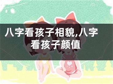 八字看孩子相貌,八字看孩子颜值