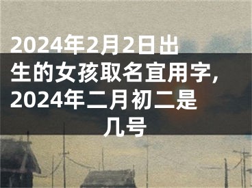 2024年2月2日出生的女孩取名宜用字,2024年二月初二是几号