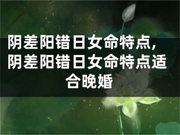 阴差阳错日女命特点,阴差阳错日女命特点适合晚婚