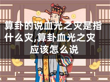 算卦的说血光之灾是指什么灾,算卦血光之灾应该怎么说