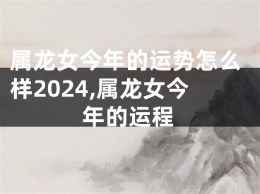 属龙女今年的运势怎么样2024,属龙女今年的运程