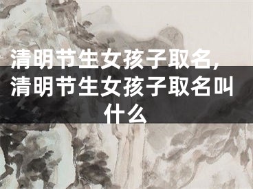 清明节生女孩子取名,清明节生女孩子取名叫什么