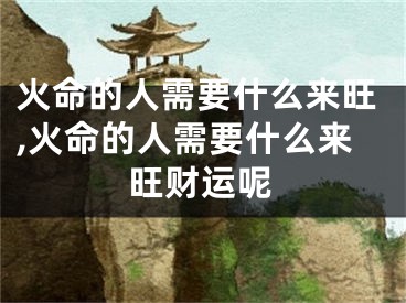 火命的人需要什么来旺,火命的人需要什么来旺财运呢