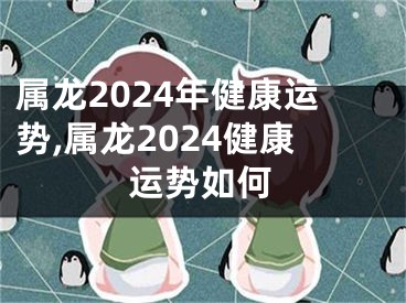 属龙2024年健康运势,属龙2024健康运势如何