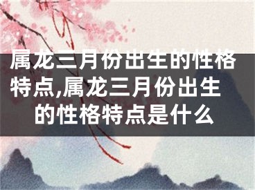 属龙三月份出生的性格特点,属龙三月份出生的性格特点是什么