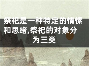祭祀是一种特定的情愫和思绪,祭祀的对象分为三类