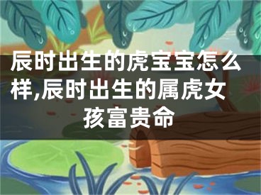 辰时出生的虎宝宝怎么样,辰时出生的属虎女孩富贵命