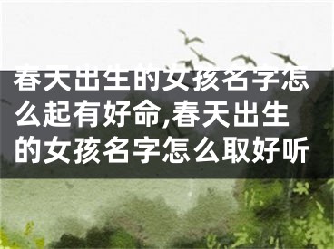 春天出生的女孩名字怎么起有好命,春天出生的女孩名字怎么取好听