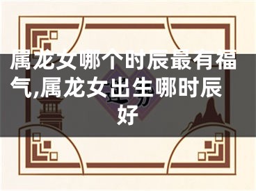 属龙女哪个时辰最有福气,属龙女出生哪时辰好