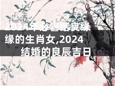 2024年必喜结良缘缘的生肖女,2024结婚的良辰吉日