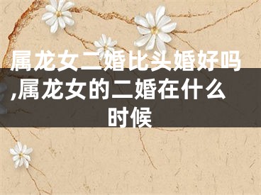 属龙女二婚比头婚好吗,属龙女的二婚在什么时候