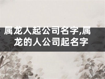 属龙人起公司名字,属龙的人公司起名字