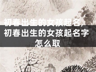 初春出生的女孩起名,初春出生的女孩起名字怎么取
