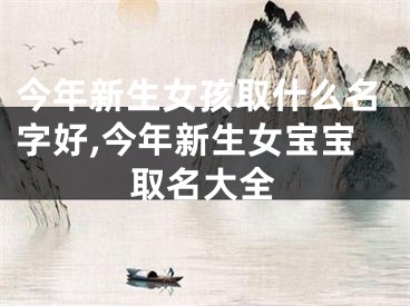 今年新生女孩取什么名字好,今年新生女宝宝取名大全
