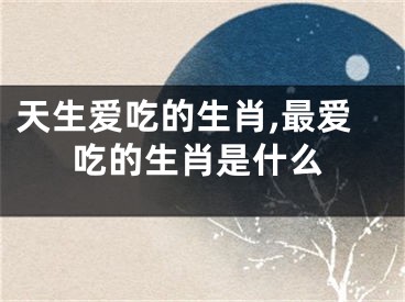 天生爱吃的生肖,最爱吃的生肖是什么