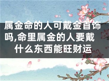 属金命的人可戴金首饰吗,命里属金的人要戴什么东西能旺财运