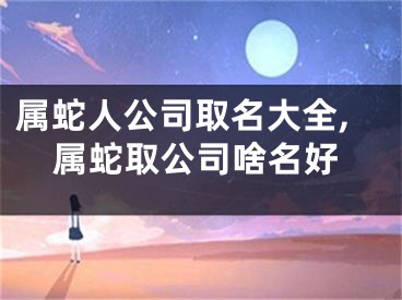 属蛇人公司取名大全,属蛇取公司啥名好