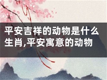 平安吉祥的动物是什么生肖,平安寓意的动物