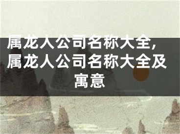 属龙人公司名称大全,属龙人公司名称大全及寓意