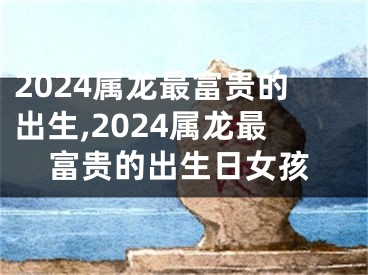 2024属龙最富贵的出生,2024属龙最富贵的出生日女孩