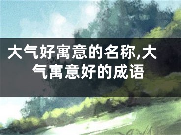 大气好寓意的名称,大气寓意好的成语