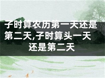子时算农历第一天还是第二天,子时算头一天还是第二天
