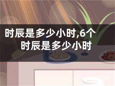 时辰是多少小时,6个时辰是多少小时