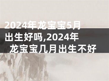2024年龙宝宝5月出生好吗,2024年龙宝宝几月出生不好