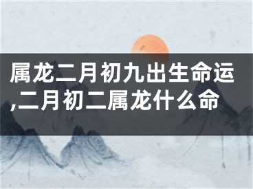 属龙二月初九出生命运,二月初二属龙什么命