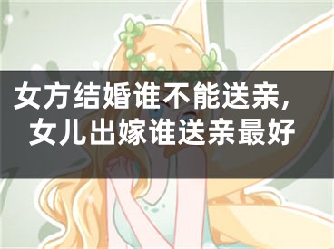 女方结婚谁不能送亲,女儿出嫁谁送亲最好
