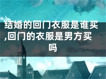 结婚的回门衣服是谁买,回门的衣服是男方买吗