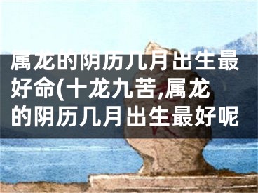属龙的阴历几月出生最好命(十龙九苦,属龙的阴历几月出生最好呢