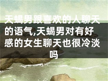 天蝎男跟喜欢的人聊天的语气,天蝎男对有好感的女生聊天也很冷淡吗