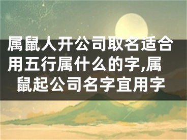 属鼠人开公司取名适合用五行属什么的字,属鼠起公司名字宜用字