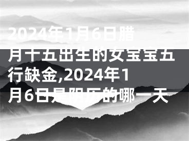 2024年1月6日腊月十五出生的女宝宝五行缺金,2024年1月6日是阴历的哪一天