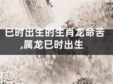 巳时出生的生肖龙命苦,属龙巳时出生
