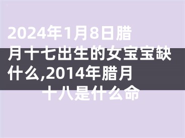 2024年1月8日腊月十七出生的女宝宝缺什么,2014年腊月十八是什么命