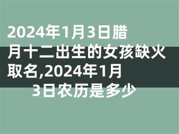 2024年1月3日腊月十二出生的女孩缺火取名,2024年1月3日农历是多少