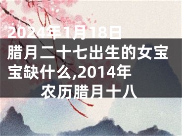 2024年1月18日腊月二十七出生的女宝宝缺什么,2014年农历腊月十八