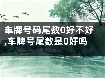 车牌号码尾数0好不好,车牌号尾数是0好吗