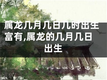 属龙几月几日几时出生富有,属龙的几月几日出生