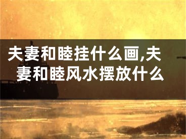 夫妻和睦挂什么画,夫妻和睦风水摆放什么