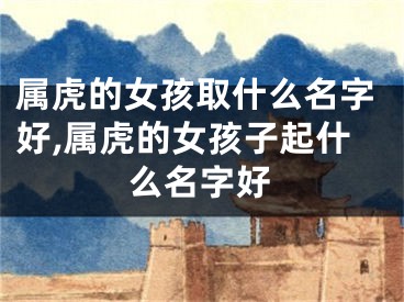 属虎的女孩取什么名字好,属虎的女孩子起什么名字好