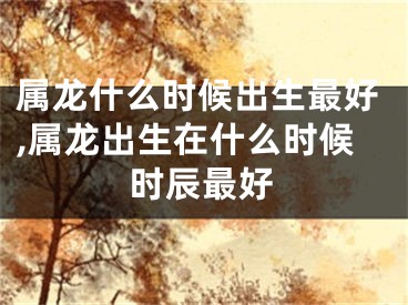属龙什么时候出生最好,属龙出生在什么时候时辰最好